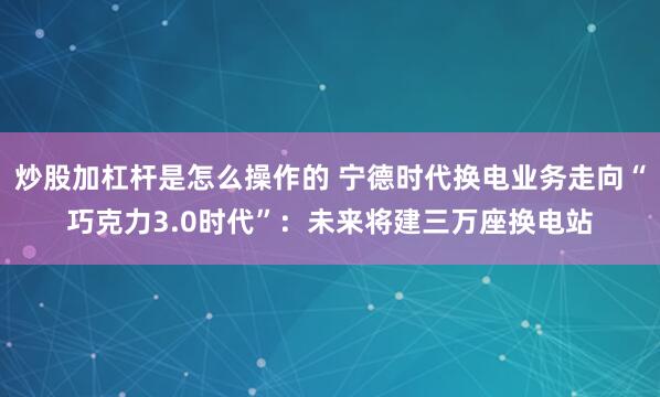 炒股加杠杆是怎么操作的 宁德时代换电业务走向“巧克力3.0时代”：未来将建三万座换电站