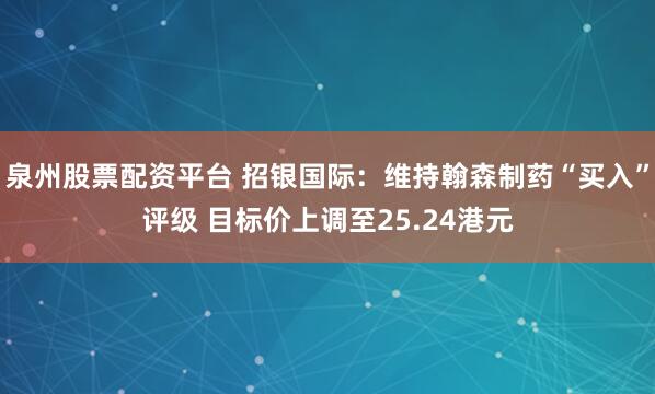 泉州股票配资平台 招银国际：维持翰森制药“买入”评级 目标价上调至25.24港元