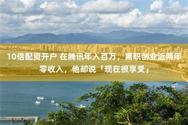 10倍配资开户 在腾讯年入百万，离职创业近两年零收入，他却说「现在很享受」