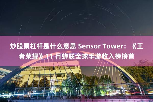 炒股票杠杆是什么意思 Sensor Tower：《王者荣耀》11 月蝉联全球手游收入榜榜首