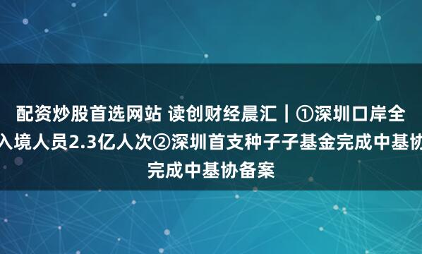 配资炒股首选网站 读创财经晨汇｜①深圳口岸全年出入境人员2.3亿人次②深圳首支种子子基金完成中基协备案