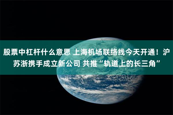 股票中杠杆什么意思 上海机场联络线今天开通！沪苏浙携手成立新公司 共推“轨道上的长三角”