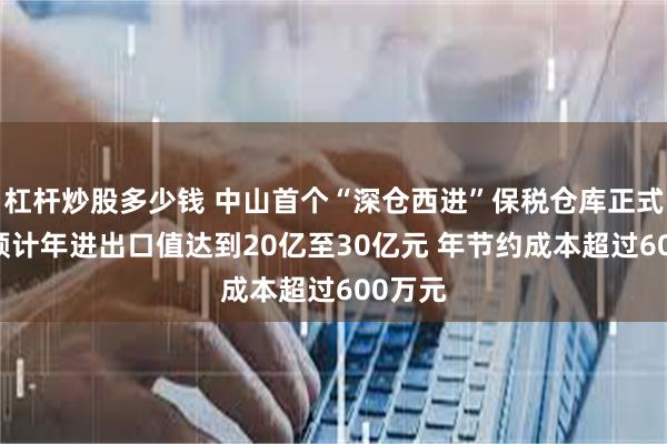 杠杆炒股多少钱 中山首个“深仓西进”保税仓库正式运营 预计年进出口值达到20亿至30亿元 年节约成本超过600万元