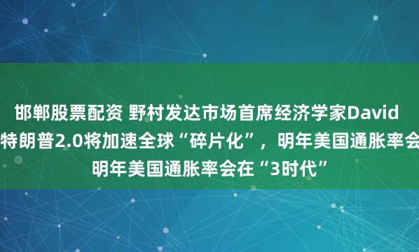 邯郸股票配资 野村发达市场首席经济学家David Seif答21：特朗普2.0将加速全球“碎片化”，明年美国通胀率会在“3时代”