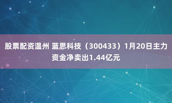 股票配资温州 蓝思科技（300433）1月20日主力资金净卖出1.44亿元