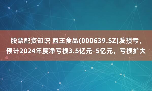 股票配资知识 西王食品(000639.SZ)发预亏，预计2024年度净亏损3.5亿元–5亿元，亏损扩大