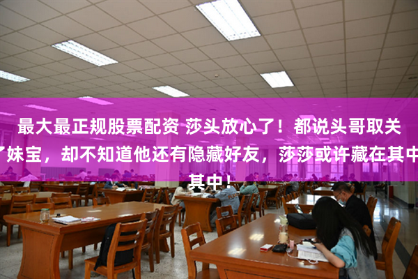 最大最正规股票配资 莎头放心了！都说头哥取关了妹宝，却不知道他还有隐藏好友，莎莎或许藏在其中！