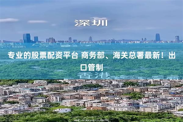 专业的股票配资平台 商务部、海关总署最新！出口管制