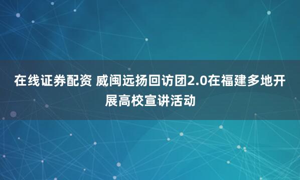 在线证券配资 威闽远扬回访团2.0在福建多地开展高校宣讲活动