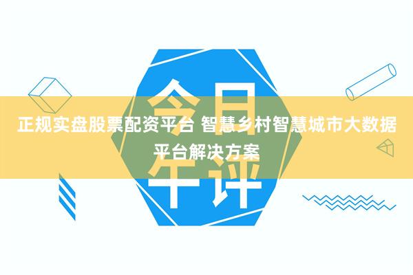 正规实盘股票配资平台 智慧乡村智慧城市大数据平台解决方案