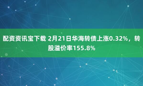 配资资讯宝下载 2月21日华海转债上涨0.32%，转股溢价率155.8%