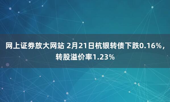 网上证劵放大网站 2月21日杭银转债下跌0.16%，转股溢价率1.23%