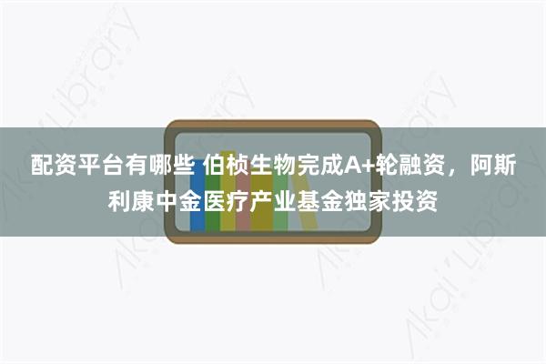 配资平台有哪些 伯桢生物完成A+轮融资，阿斯利康中金医疗产业基金独家投资