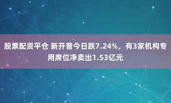 股票配资平仓 新开普今日跌7.24%，有3家机构专用席位净卖出1.53亿元