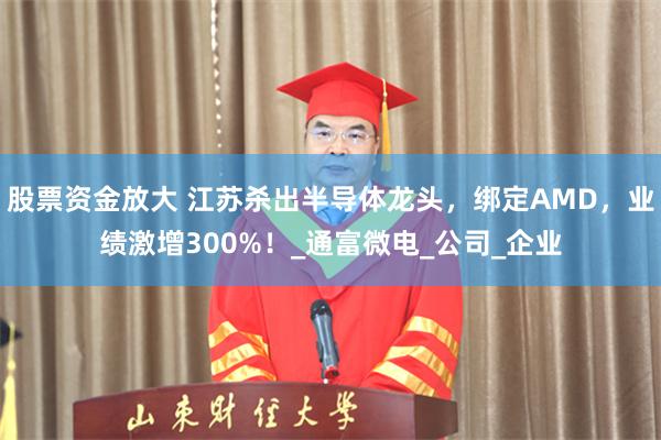 股票资金放大 江苏杀出半导体龙头，绑定AMD，业绩激增300%！_通富微电_公司_企业